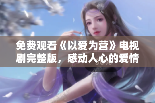 免费观看《以爱为营》电视剧完整版，感动人心的爱情故事！