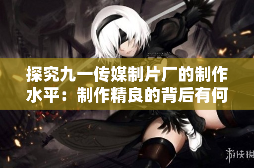 探究九一传媒制片厂的制作水平：制作精良的背后有何秘诀？