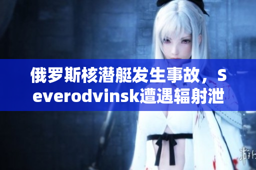 俄罗斯核潜艇发生事故，Severodvinsk遭遇辐射泄漏