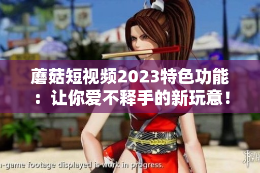 蘑菇短视频2023特色功能：让你爱不释手的新玩意！