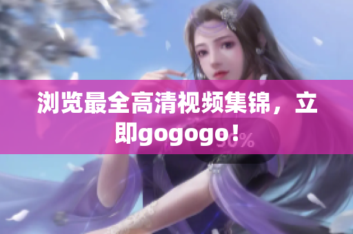浏览最全高清视频集锦，立即gogogo！