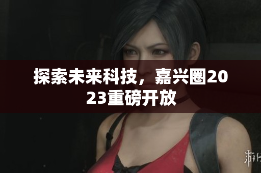 探索未来科技，嘉兴圈2023重磅开放
