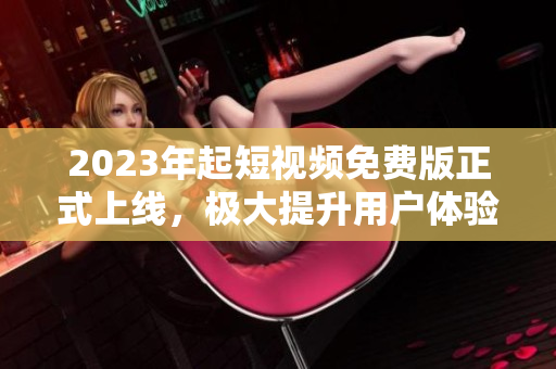2023年起短视频免费版正式上线，极大提升用户体验