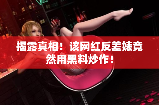 揭露真相！该网红反差婊竟然用黑料炒作！