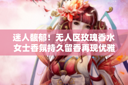 迷人馥郁！无人区玫瑰香水女士香氛持久留香再现优雅魅力