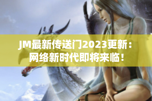 JM最新传送门2023更新：网络新时代即将来临！