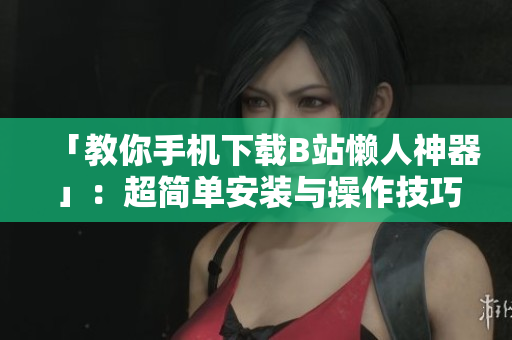 「教你手机下载B站懒人神器」：超简单安装与操作技巧