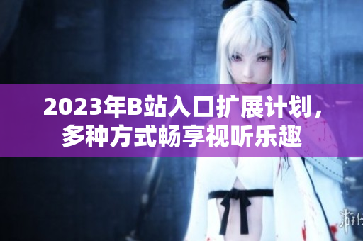 2023年B站入口扩展计划，多种方式畅享视听乐趣