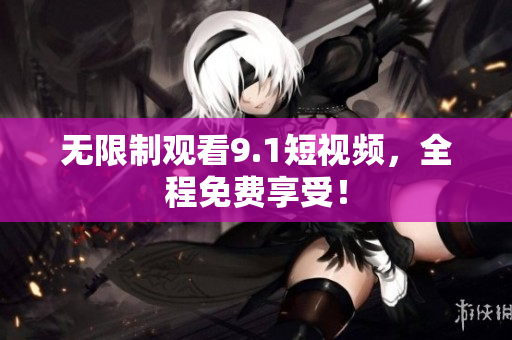 无限制观看9.1短视频，全程免费享受！