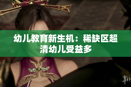 幼儿教育新生机：稀缺区超清幼儿受益多