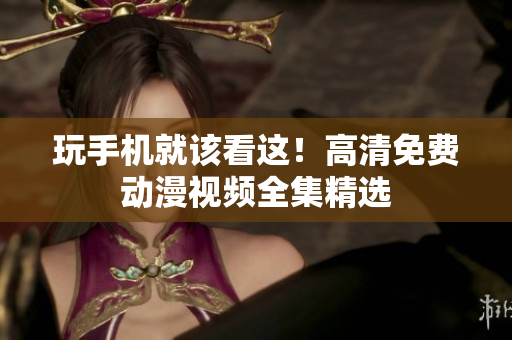 玩手机就该看这！高清免费动漫视频全集精选