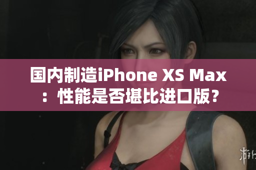 国内制造iPhone XS Max：性能是否堪比进口版？