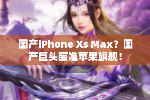 国产iPhone Xs Max？国产巨头瞄准苹果旗舰！