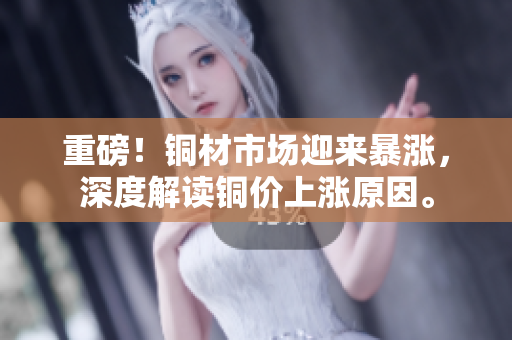 重磅！铜材市场迎来暴涨，深度解读铜价上涨原因。