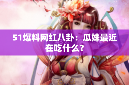 51爆料网红八卦：瓜妹最近在吃什么？
