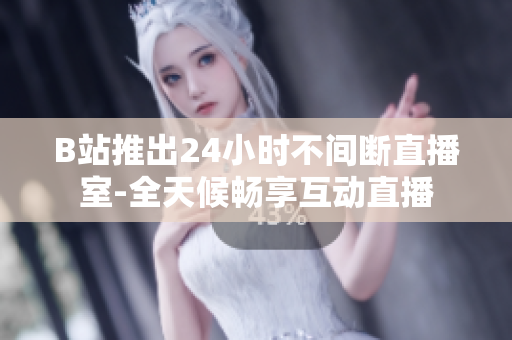 B站推出24小时不间断直播室-全天候畅享互动直播