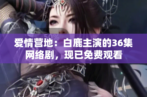 爱情营地：白鹿主演的36集网络剧，现已免费观看