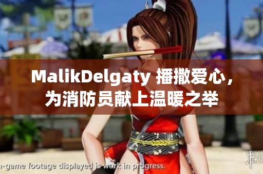 MalikDelgaty 播撒爱心，为消防员献上温暖之举