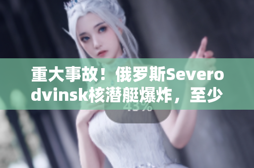 重大事故！俄罗斯Severodvinsk核潜艇爆炸，至少14人死亡
