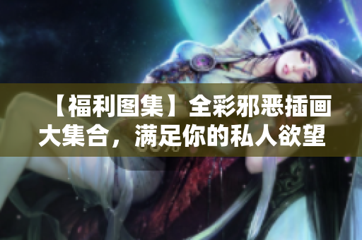 【福利图集】全彩邪恶插画大集合，满足你的私人欲望！