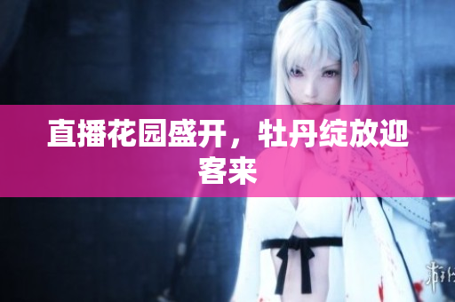 直播花园盛开，牡丹绽放迎客来