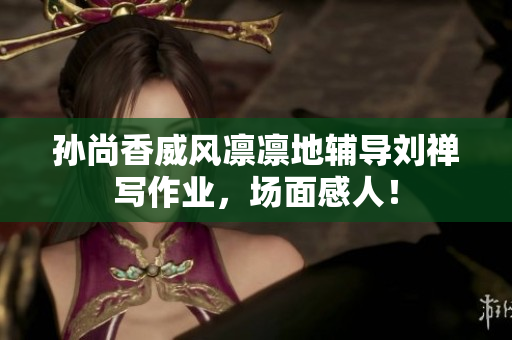 孙尚香威风凛凛地辅导刘禅写作业，场面感人！