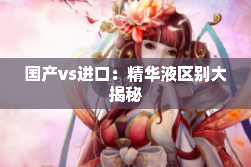 国产vs进口：精华液区别大揭秘