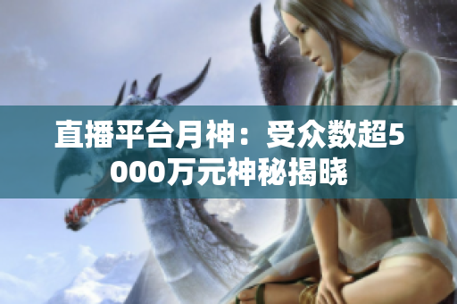 直播平台月神：受众数超5000万元神秘揭晓
