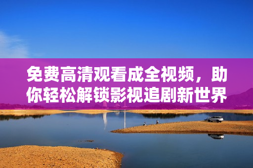 免费高清观看成全视频，助你轻松解锁影视追剧新世界