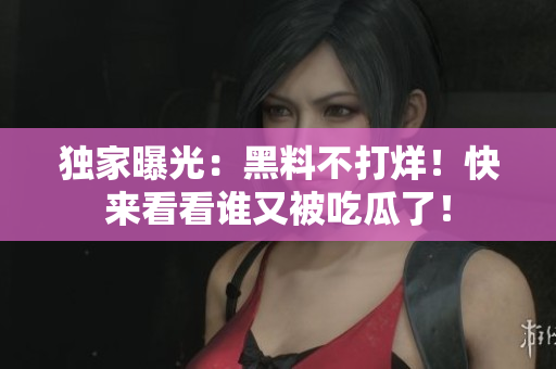 独家曝光：黑料不打烊！快来看看谁又被吃瓜了！