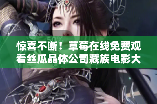 惊喜不断！草莓在线免费观看丝瓜晶体公司藏族电影大全