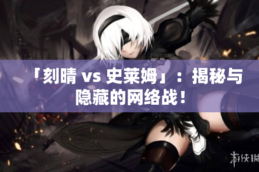 「刻晴 vs 史莱姆」：揭秘与隐藏的网络战！