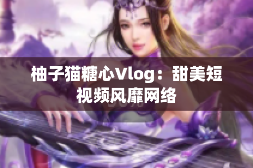 柚子猫糖心Vlog：甜美短视频风靡网络
