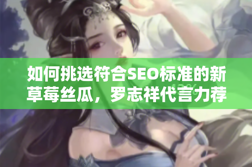 如何挑选符合SEO标准的新草莓丝瓜，罗志祥代言力荐！