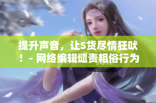 提升声音，让S货尽情狂吠！- 网络编辑谴责粗俗行为