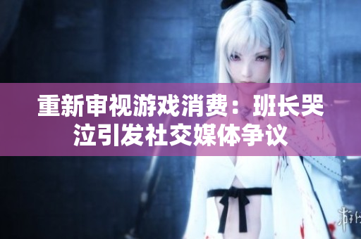 重新审视游戏消费：班长哭泣引发社交媒体争议