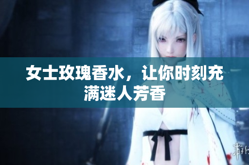 女士玫瑰香水，让你时刻充满迷人芳香