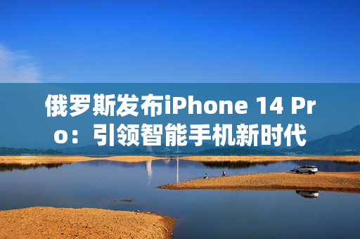 俄罗斯发布iPhone 14 Pro：引领智能手机新时代