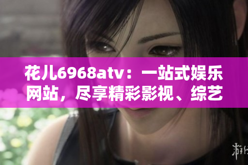 花儿6968atv：一站式娱乐网站，尽享精彩影视、综艺和游戏