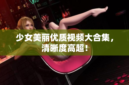 少女美丽优质视频大合集，清晰度高超！