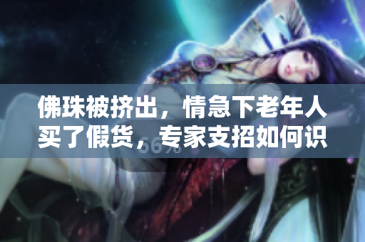 佛珠被挤出，情急下老年人买了假货，专家支招如何识别真假佛珠