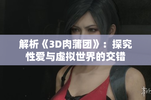 解析《3D肉蒲团》：探究性爱与虚拟世界的交错