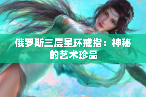 俄罗斯三层星环戒指：神秘的艺术珍品