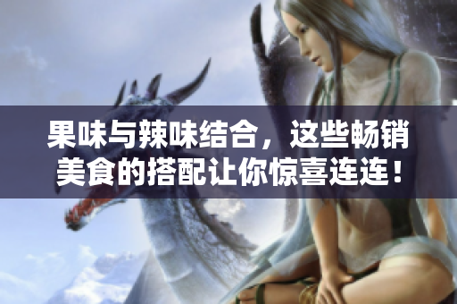 果味与辣味结合，这些畅销美食的搭配让你惊喜连连！