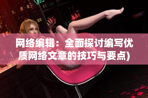 网络编辑：全面探讨编写优质网络文章的技巧与要点)