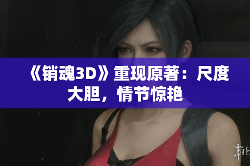 《销魂3D》重现原著：尺度大胆，情节惊艳