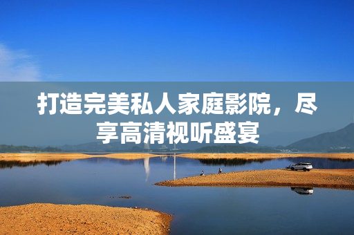 打造完美私人家庭影院，尽享高清视听盛宴
