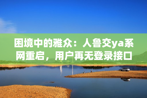 困境中的雅众：人鲁交ya系网重启，用户再无登录接口