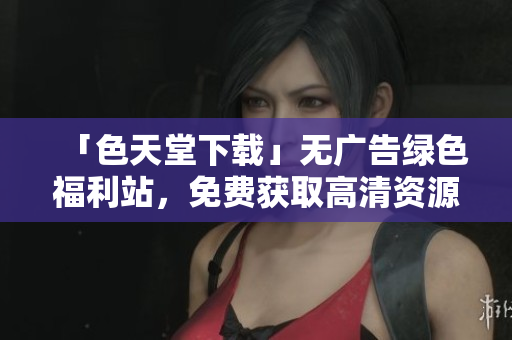 「色天堂下载」无广告绿色福利站，免费获取高清资源