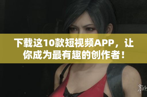 下载这10款短视频APP，让你成为最有趣的创作者！
